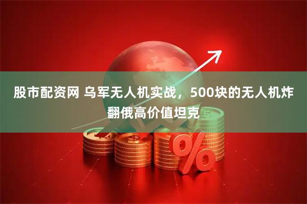 股市配资网 乌军无人机实战，500块的无人机炸翻俄高价值坦克