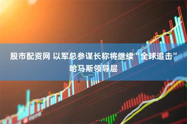 股市配资网 以军总参谋长称将继续“全球追击”哈马斯领导层