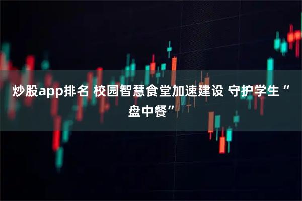 炒股app排名 校园智慧食堂加速建设 守护学生“盘中餐”