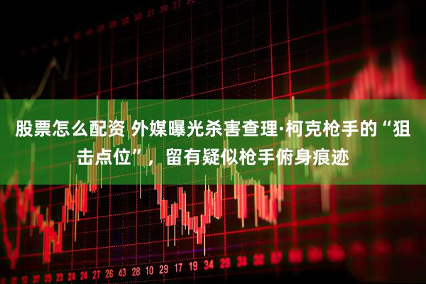 股票怎么配资 外媒曝光杀害查理·柯克枪手的“狙击点位”，留有疑似枪手俯身痕迹