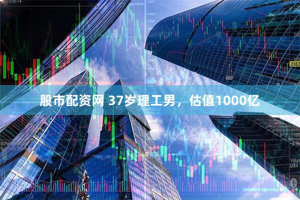 股市配资网 37岁理工男，估值1000亿