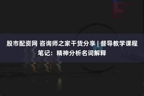 股市配资网 咨询师之家干货分享 | 督导教学课程笔记:精神分析名词解释
