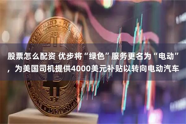 股票怎么配资 优步将“绿色”服务更名为“电动”,为美国司机提供4000美元补贴以转向电动汽车