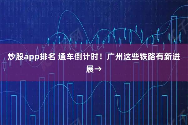 炒股app排名 通车倒计时!广州这些铁路有新进展→