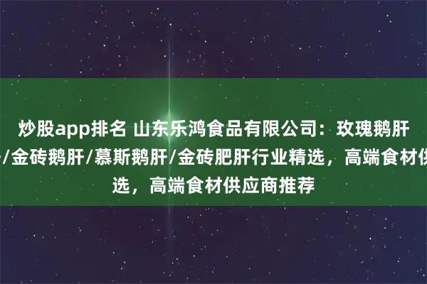 炒股app排名 山东乐鸿食品有限公司:玫瑰鹅肝/清酒肥肝/金砖鹅肝/慕斯鹅肝/金砖肥肝行业精选,高端食材供应商推荐