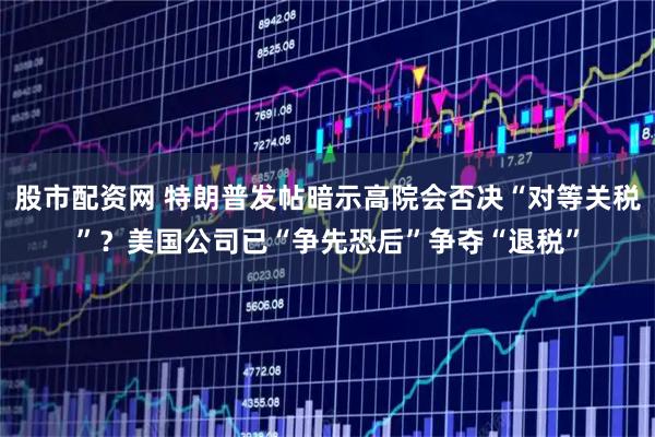 股市配资网 特朗普发帖暗示高院会否决“对等关税”？美国公司已“争先恐后”争夺“退税”