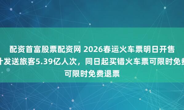 配资首富股票配资网 2026春运火车票明日开售，预计发送旅客5.39亿人次，同日起买错火车票可限时免费退票