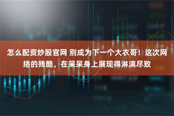 怎么配资炒股官网 别成为下一个大衣哥！这次网络的残酷，在呆呆身上展现得淋漓尽致