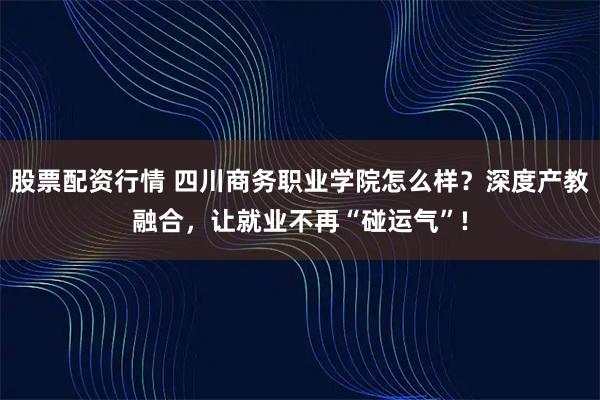 股票配资行情 四川商务职业学院怎么样？深度产教融合，让就业不再“碰运气”!