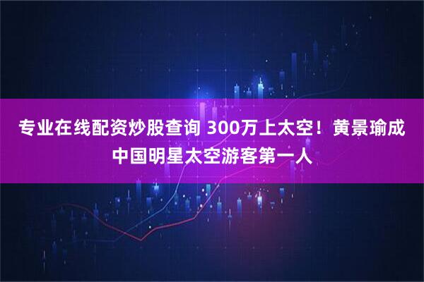 专业在线配资炒股查询 300万上太空！黄景瑜成中国明星太空游客第一人