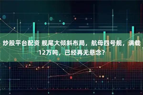 炒股平台配资 舰尾大倾斜布局，航母四号舰，满载12万吨，已经再无悬念？