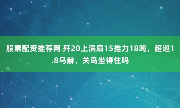 股票配资推荐网 歼20上涡扇15推力18吨，超巡1.8马赫，关岛坐得住吗