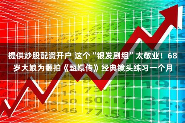 提供炒股配资开户 这个“银发剧组”太敬业！68岁大娘为翻拍《甄嬛传》经典镜头练习一个月