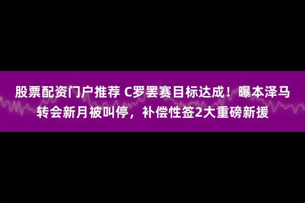 股票配资门户推荐 C罗罢赛目标达成！曝本泽马转会新月被叫停，补偿性签2大重磅新援