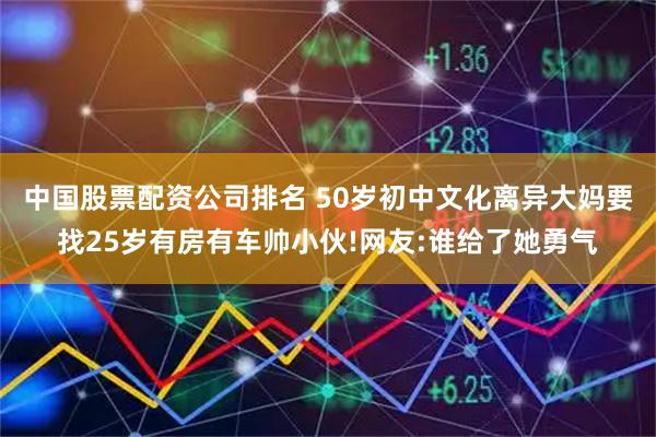 中国股票配资公司排名 50岁初中文化离异大妈要找25岁有房有车帅小伙!网友:谁给了她勇气