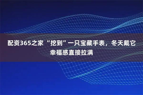 配资365之家 “挖到”一只宝藏手表，冬天戴它幸福感直接拉满