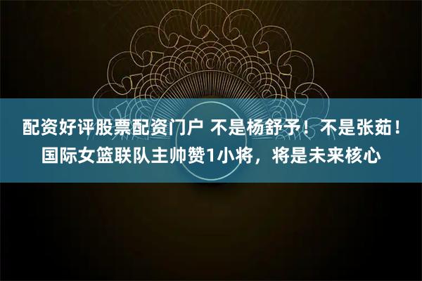 配资好评股票配资门户 不是杨舒予！不是张茹！国际女篮联队主帅赞1小将，将是未来核心