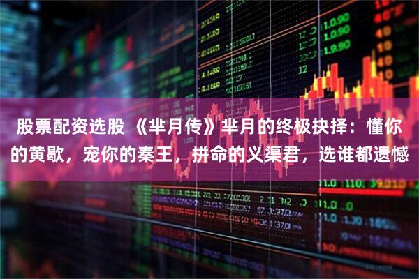 股票配资选股 《芈月传》芈月的终极抉择：懂你的黄歇，宠你的秦王，拼命的义渠君，选谁都遗憾