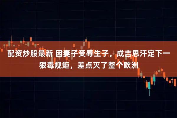 配资炒股最新 因妻子受辱生子，成吉思汗定下一狠毒规矩，差点灭了整个欧洲