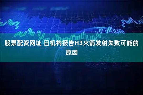 股票配资网址 日机构报告H3火箭发射失败可能的原因
