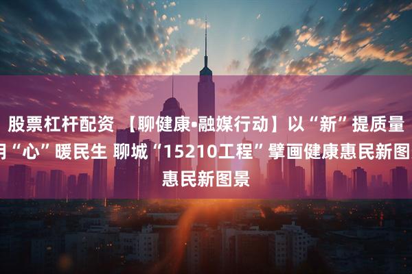 股票杠杆配资 【聊健康•融媒行动】以“新”提质量 用“心”暖民生 聊城“15210工程”擘画健康惠民新图景