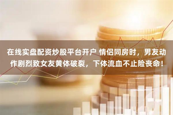 在线实盘配资炒股平台开户 情侣同房时，男友动作剧烈致女友黄体破裂，下体流血不止险丧命！