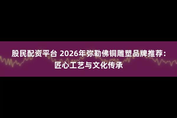 股民配资平台 2026年弥勒佛铜雕塑品牌推荐：匠心工艺与文化传承
