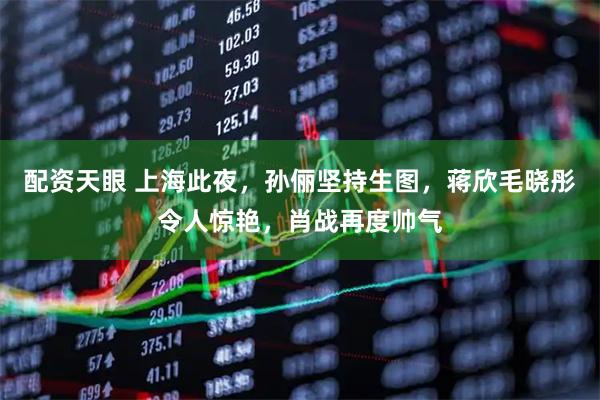 配资天眼 上海此夜,孙俪坚持生图,蒋欣毛晓彤令人惊艳,肖战再度帅气