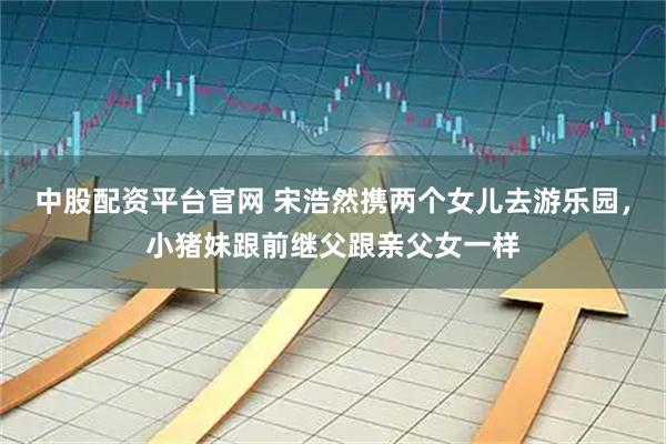 中股配资平台官网 宋浩然携两个女儿去游乐园,小猪妹跟前继父跟亲父女一样