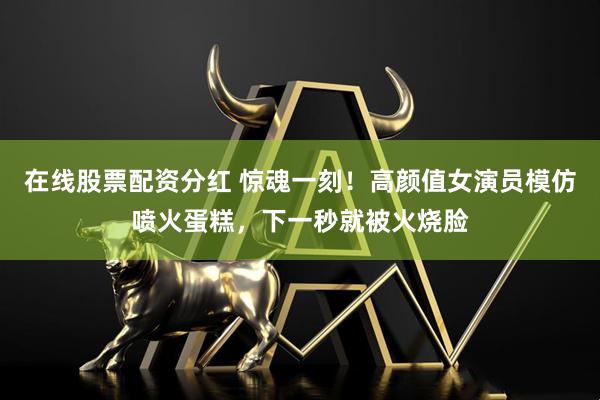 在线股票配资分红 惊魂一刻!高颜值女演员模仿喷火蛋糕,下一秒就被火烧脸