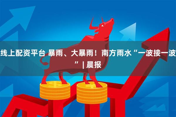 线上配资平台 暴雨、大暴雨！南方雨水“一波接一波” | 晨报