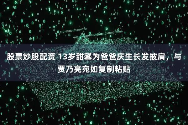 股票炒股配资 13岁甜馨为爸爸庆生长发披肩，与贾乃亮宛如复制粘贴