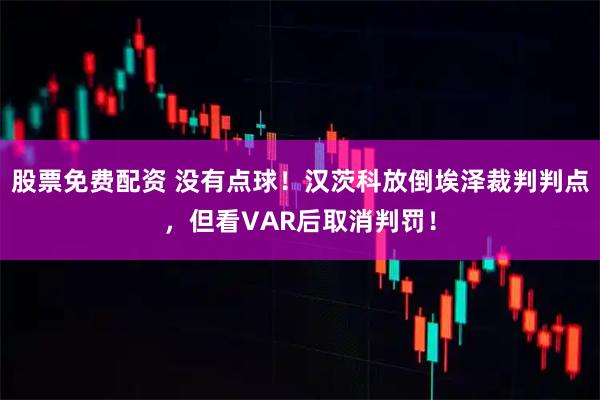 股票免费配资 没有点球！汉茨科放倒埃泽裁判判点，但看VAR后取消判罚！