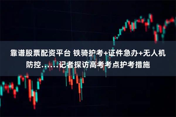 靠谱股票配资平台 铁骑护考+证件急办+无人机防控……记者探访高考考点护考措施