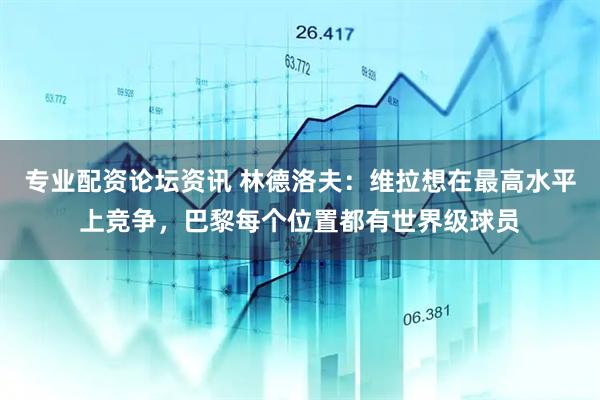 专业配资论坛资讯 林德洛夫：维拉想在最高水平上竞争，巴黎每个位置都有世界级球员
