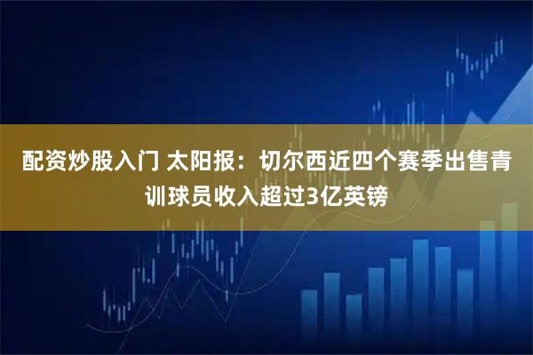 配资炒股入门 太阳报：切尔西近四个赛季出售青训球员收入超过3亿英镑