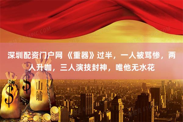 深圳配资门户网 《重器》过半，一人被骂惨，两人升咖，三人演技封神，唯他无水花