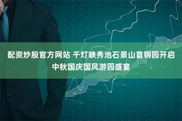 配资炒股官方网站 千灯映秀池石景山首钢园开启中秋国庆国风游园盛宴