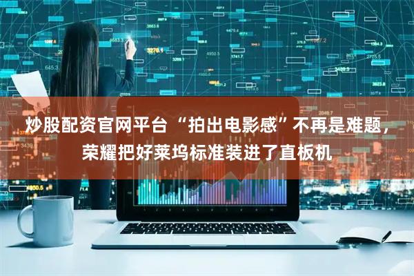 炒股配资官网平台 “拍出电影感”不再是难题，荣耀把好莱坞标准装进了直板机
