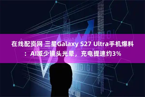 在线配资网 三星Galaxy S27 Ultra手机爆料：AI减少镜头光晕，充电提速约3%