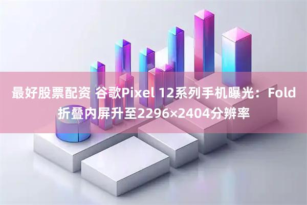 最好股票配资 谷歌Pixel 12系列手机曝光：Fold折叠内屏升至2296×2404分辨率
